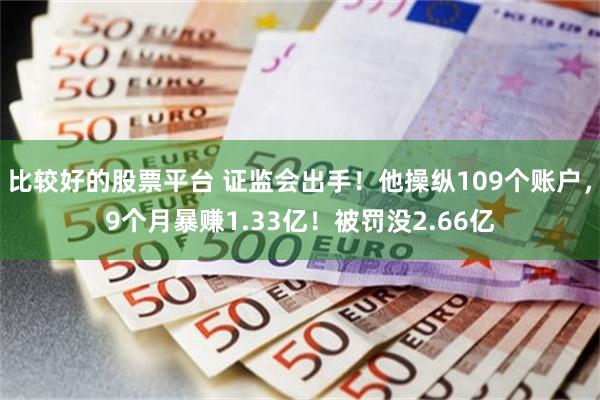 比较好的股票平台 证监会出手！他操纵109个账户，9个月暴赚1.33亿！被罚没2.66亿