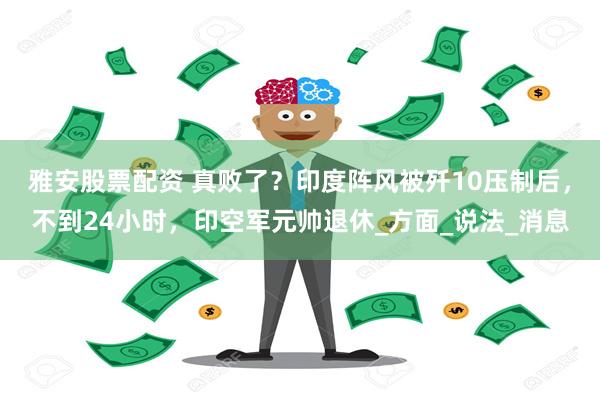 雅安股票配资 真败了？印度阵风被歼10压制后，不到24小时，印空军元帅退休_方面_说法_消息