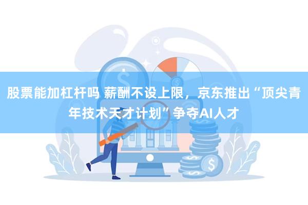 股票能加杠杆吗 薪酬不设上限，京东推出“顶尖青年技术天才计划”争夺AI人才