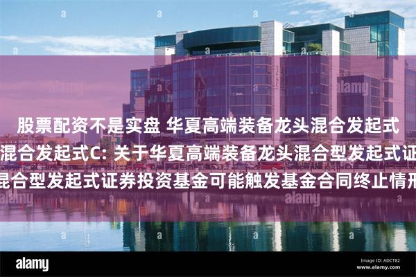 股票配资不是实盘 华夏高端装备龙头混合发起式A,华夏高端装备龙头混合发起式C: 关于华夏高端装备龙头混合型发起式证券投资基金可能触发基金合同终止情形的提示性公告