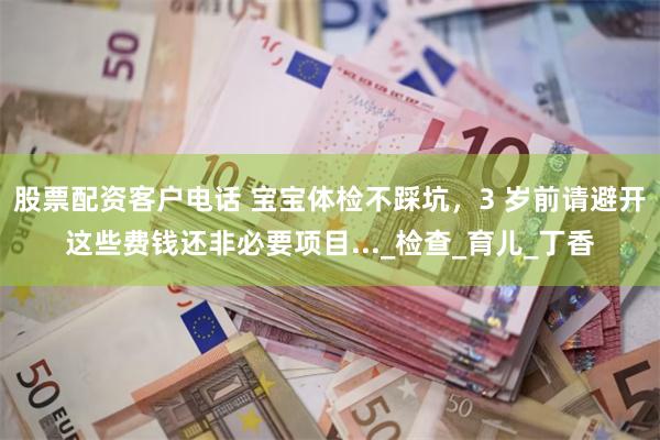 股票配资客户电话 宝宝体检不踩坑，3 岁前请避开这些费钱还非必要项目..._检查_育儿_丁香