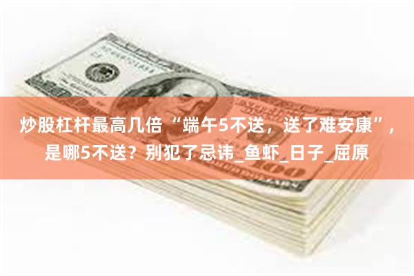 炒股杠杆最高几倍 “端午5不送，送了难安康”，是哪5不送？别犯了忌讳_鱼虾_日子_屈原