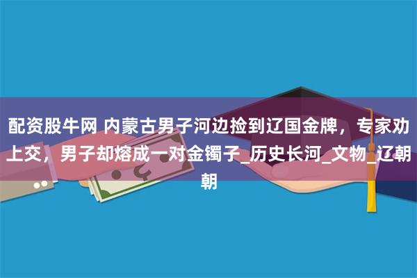 配资股牛网 内蒙古男子河边捡到辽国金牌，专家劝上交，男子却熔成一对金镯子_历史长河_文物_辽朝