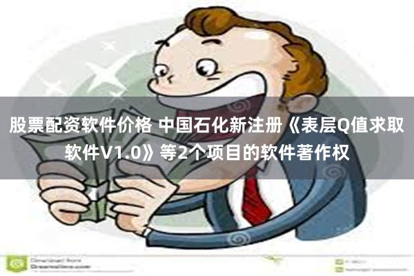 股票配资软件价格 中国石化新注册《表层Q值求取软件V1.0》等2个项目的软件著作权
