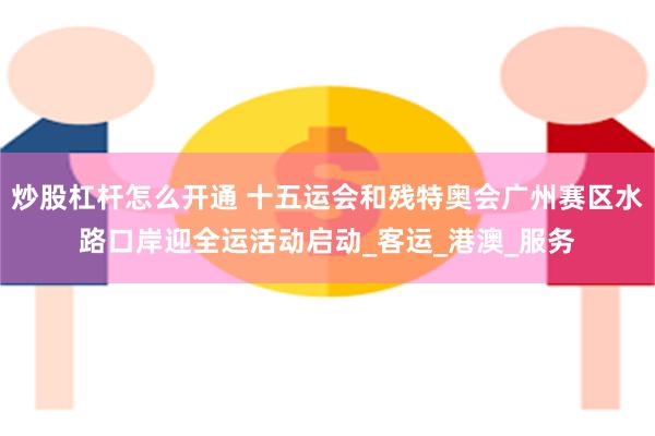 炒股杠杆怎么开通 十五运会和残特奥会广州赛区水路口岸迎全运活动启动_客运_港澳_服务
