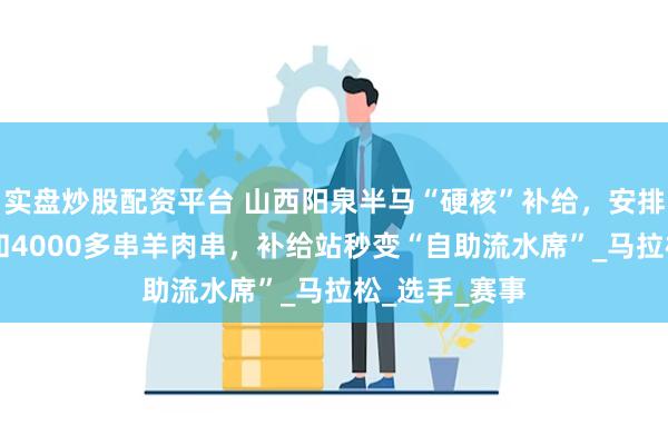 实盘炒股配资平台 山西阳泉半马“硬核”补给，安排10只烤全羊和4000多串羊肉串，补给站秒变“自助流水席”_马拉松_选手_赛事