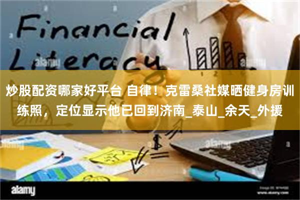 炒股配资哪家好平台 自律！克雷桑社媒晒健身房训练照，定位显示他已回到济南_泰山_余天_外援