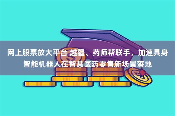 网上股票放大平台 越疆、药师帮联手，加速具身智能机器人在智慧医药零售新场景落地