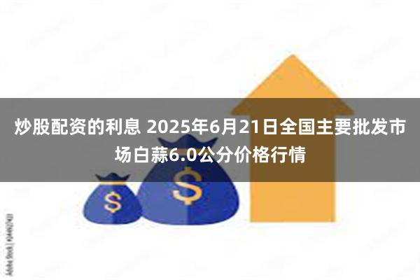 炒股配资的利息 2025年6月21日全国主要批发市场白蒜6.0公分价格行情
