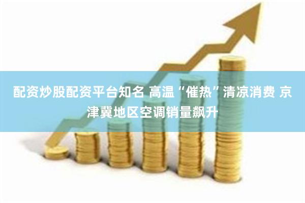 配资炒股配资平台知名 高温“催热”清凉消费 京津冀地区空调销量飙升