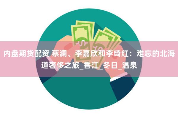 内盘期货配资 蔡澜、李嘉欣和李绮红：难忘的北海道奢侈之旅_香江_冬日_温泉