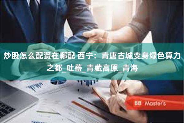 炒股怎么配资在哪配 西宁：青唐古城变身绿色算力之都_吐蕃_青藏高原_青海