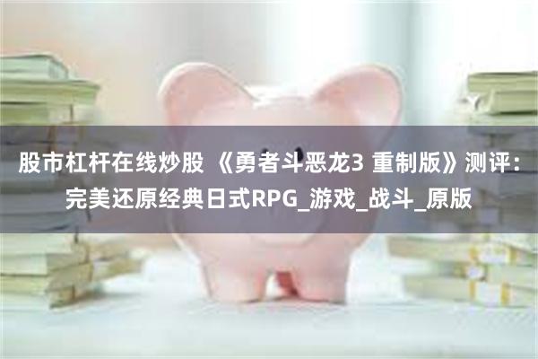 股市杠杆在线炒股 《勇者斗恶龙3 重制版》测评：完美还原经典日式RPG_游戏_战斗_原版