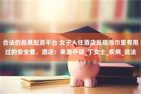 合法的股票配资平台 女子入住酒店发现浴巾里有用过的安全套，酒店：来源存疑_丁女士_疾病_说法