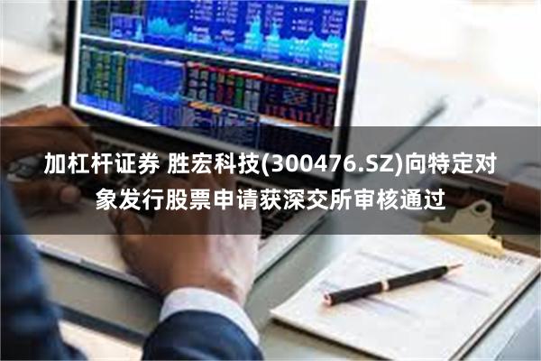 加杠杆证券 胜宏科技(300476.SZ)向特定对象发行股票申请获深交所审核通过