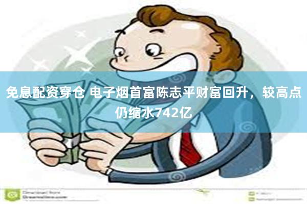 免息配资穿仓 电子烟首富陈志平财富回升，较高点仍缩水742亿