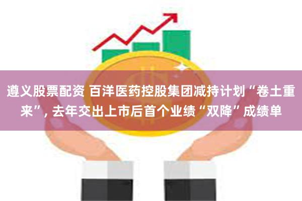 遵义股票配资 百洋医药控股集团减持计划“卷土重来”, 去年交出上市后首个业绩“双降”成绩单