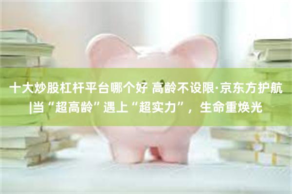 十大炒股杠杆平台哪个好 高龄不设限·京东方护航|当“超高龄”遇上“超实力”，生命重焕光