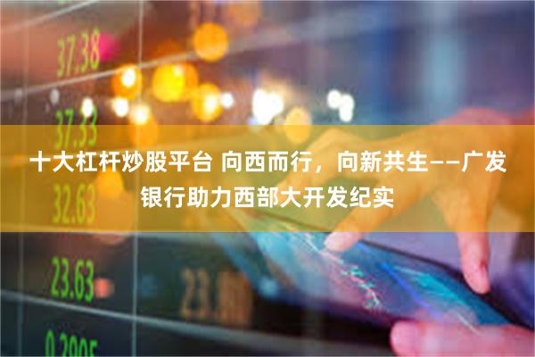 十大杠杆炒股平台 向西而行，向新共生——广发银行助力西部大开发纪实