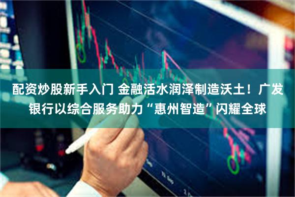 配资炒股新手入门 金融活水润泽制造沃土！广发银行以综合服务助力“惠州智造”闪耀全球