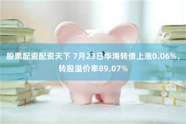 股票配资配资天下 7月23日华海转债上涨0.06%，转股溢价率89.07%