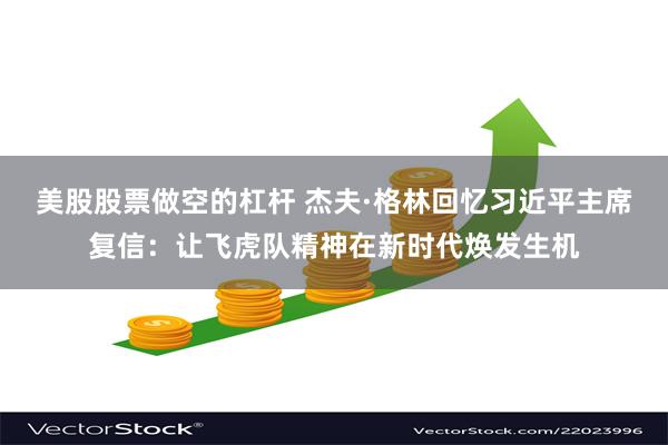 美股股票做空的杠杆 杰夫·格林回忆习近平主席复信：让飞虎队精神在新时代焕发生机