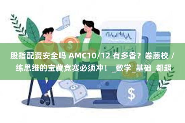 股指配资安全吗 AMC10/12 有多香？卷藤校 / 练思维的宝藏竞赛必须冲！_数学_基础_都超