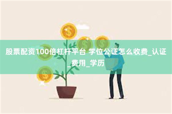 股票配资100倍杠杆平台 学位公证怎么收费_认证_费用_学历