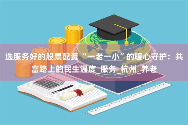 选服务好的股票配资 “一老一小”的暖心守护：共富路上的民生温度_服务_杭州_养老