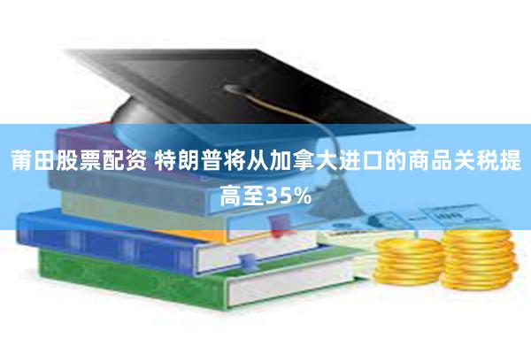 莆田股票配资 特朗普将从加拿大进口的商品关税提高至35%