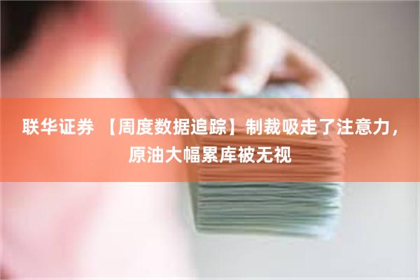 联华证券 【周度数据追踪】制裁吸走了注意力，原油大幅累库被无视
