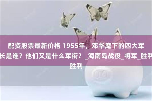 配资股票最新价格 1955年，邓华麾下的四大军长是谁？他们又是什么军衔？_海南岛战役_将军_胜利