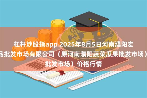 杠杆炒股指app 2025年8月5日河南濮阳宏进农副产品批发市场有限公司（原河南濮阳蔬菜瓜果批发市场）价格行情