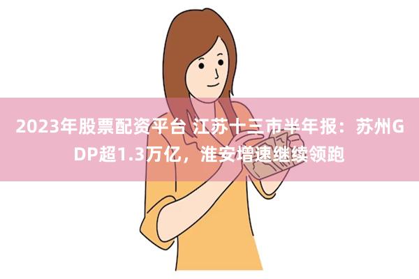 2023年股票配资平台 江苏十三市半年报：苏州GDP超1.3万亿，淮安增速继续领跑