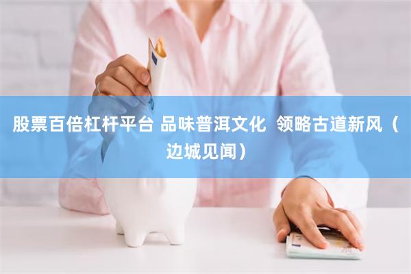 股票百倍杠杆平台 品味普洱文化  领略古道新风（边城见闻）