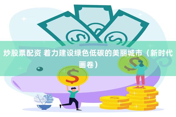 炒股票配资 着力建设绿色低碳的美丽城市（新时代画卷）