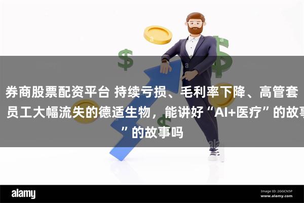 券商股票配资平台 持续亏损、毛利率下降、高管套现、员工大幅流失的德适生物，能讲好“AI+医疗”的故事吗
