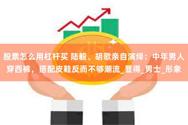 股票怎么用杠杆买 陆毅、胡歌亲自演绎：中年男人穿西裤，搭配皮鞋反而不够潮流_显得_男士_形象
