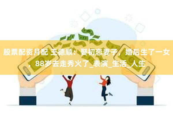 股票配资月配 王德顺：娶初恋妻子，婚后生了一女，88岁去走秀火了_表演_生活_人生