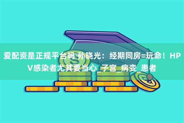 爱配资是正规平台吗 孙晓光：经期同房=玩命！HPV感染者尤其要当心_子宫_病变_患者
