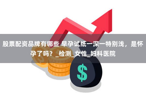股票配资品牌有哪些 早孕试纸一深一特别浅，是怀孕了吗？_检测_女性_妇科医院