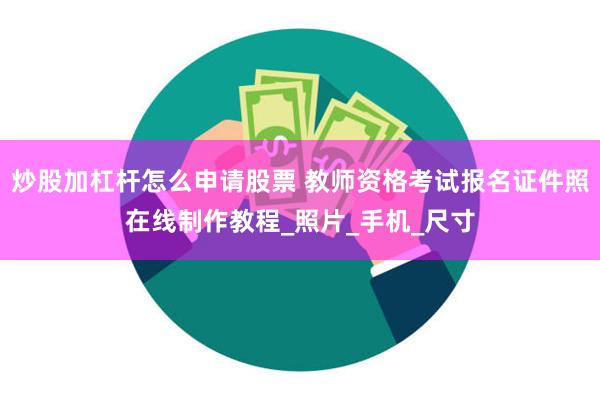 炒股加杠杆怎么申请股票 教师资格考试报名证件照在线制作教程_照片_手机_尺寸