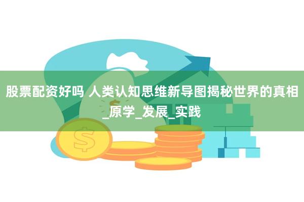 股票配资好吗 人类认知思维新导图揭秘世界的真相_原学_发展_实践